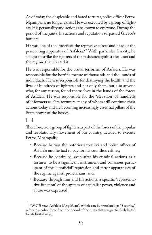 As of today, the despicable and hated torturer, police officer Petros Mpampalis, no longer exists. He was exceuted by a group of ight- ers. His personality and actions arc known to everyone, During the period of the junta, his actions and reputation surpassed Grecee’s  borders.  He was one of the leaders of the repressive forces and head of the persccuting apparatus of Asfaleia” With particular ferocity, he sought to strike the fighters of the resistance against the junta and the regime that created it.  He was responsible for the brutal terrorism of Asfaleia. He was responsible for the horrific torture of thousands and thousands of individuals. He was responsible for destroying the health and the lives of hundreds of fighters and not only them, but also anyone who, for any reason, found themsclves in the hands of the forces of Asfaleia. He was responsible for the “clevation” of hundreds of informers as elite torturers, many of whom still continue their actions today and are becoming increasingly essential pillars of the State power of the bosses.  L]  “Therefore, we,a group of fighters,a part of the forces of the popular and revolutionary movement of our country, decided to exccute Petros Mpampalis:  « Because he was the notorious torturer and police officer of Asfaleia and he had to pay for his countless crimes;  * Because he continued, even after his criminal actions as a torturer, to be 2 sig:  ficant instrument and conscious partic- ipant of the “unofficial” repression and terror apparatuscs of the regime against proletarians, and;  + Because through him and his actions, a specific “representa- tive function” of the system of capitalist power, violence and abuse was expressed.  FNTP oe: Asfaleia (Aogidhewa), which can be transhated as “Security,” refers 0 2 police force from the period of the junta that was partcularly bated foris brutal ways.  50 